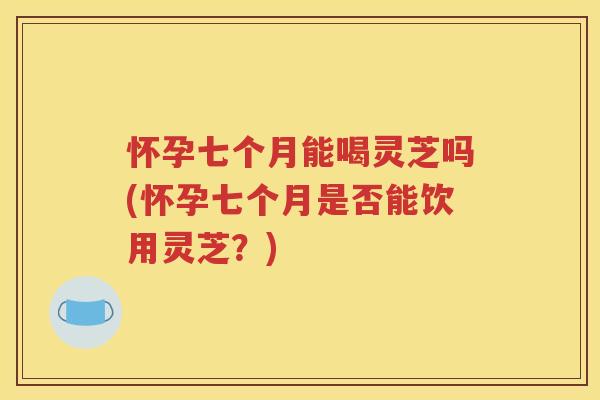怀孕七个月能喝灵芝吗(怀孕七个月是否能饮用灵芝？)