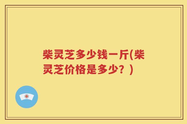 柴灵芝多少钱一斤(柴灵芝价格是多少？)