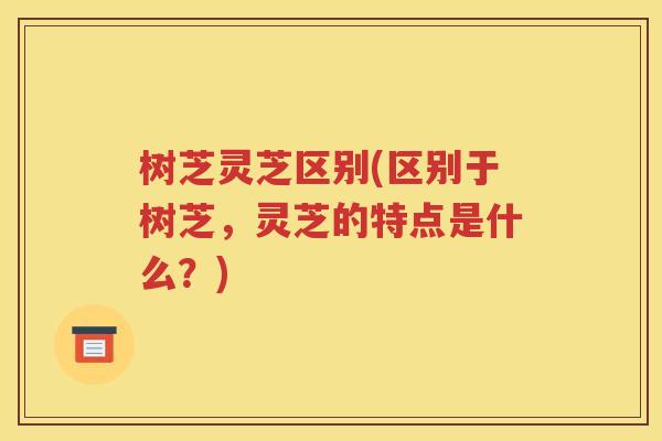 树芝灵芝区别(区别于树芝，灵芝的特点是什么？)