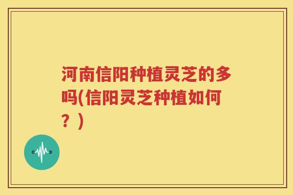 河南信阳种植灵芝的多吗(信阳灵芝种植如何？)