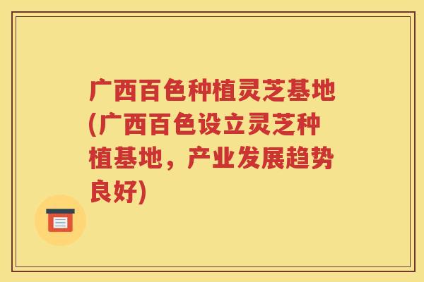 广西百色种植灵芝基地(广西百色设立灵芝种植基地，产业发展趋势良好)