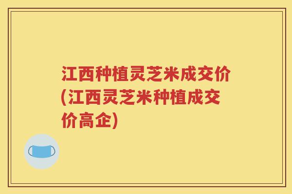 江西种植灵芝米成交价(江西灵芝米种植成交价高企)