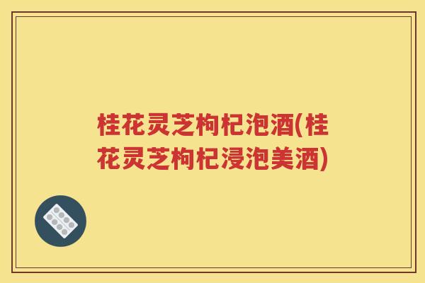 桂花灵芝枸杞泡酒(桂花灵芝枸杞浸泡美酒)