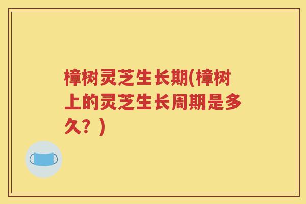 樟树灵芝生长期(樟树上的灵芝生长周期是多久？)