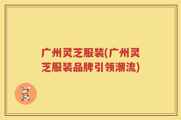 广州灵芝服装(广州灵芝服装品牌引领潮流)