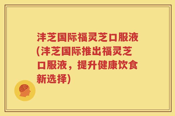 沣芝国际福灵芝口服液(沣芝国际推出福灵芝口服液，提升健康饮食新选择)