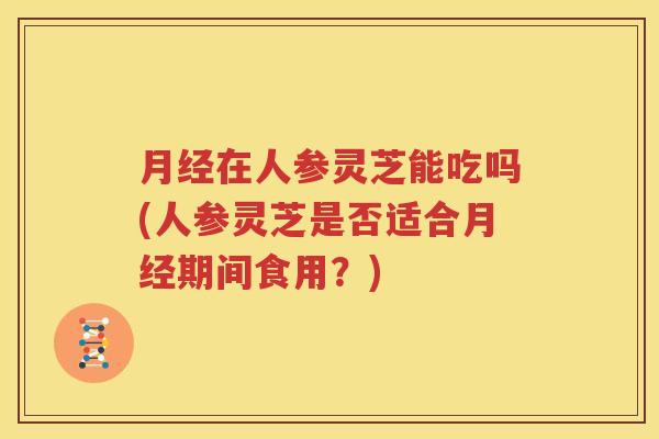 月经在人参灵芝能吃吗(人参灵芝是否适合月经期间食用？)