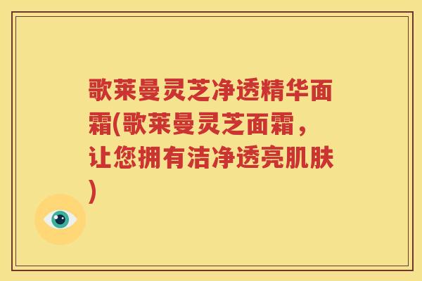 歌莱曼灵芝净透精华面霜(歌莱曼灵芝面霜，让您拥有洁净透亮肌肤)