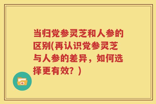 当归党参灵芝和人参的区别(再认识党参灵芝与人参的差异，如何选择更有效？)