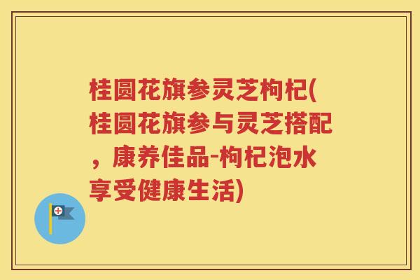 桂圆花旗参灵芝枸杞(桂圆花旗参与灵芝搭配，康养佳品-枸杞泡水享受健康生活)
