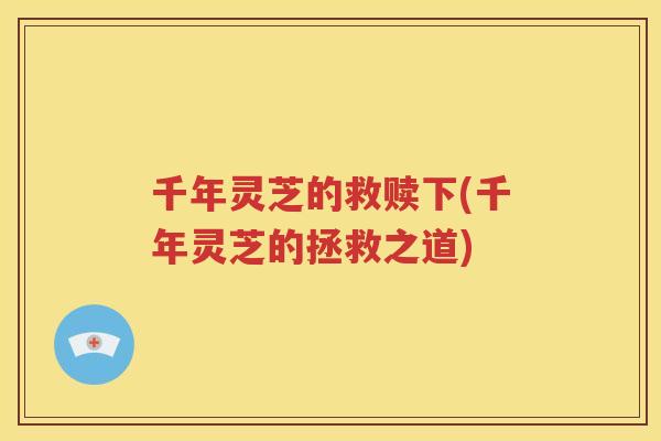 千年灵芝的救赎下(千年灵芝的拯救之道)