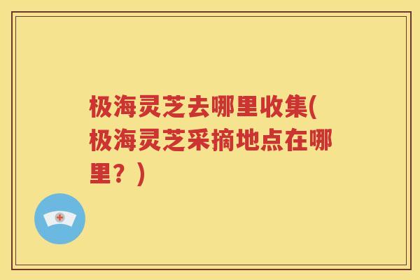 极海灵芝去哪里收集(极海灵芝采摘地点在哪里？)
