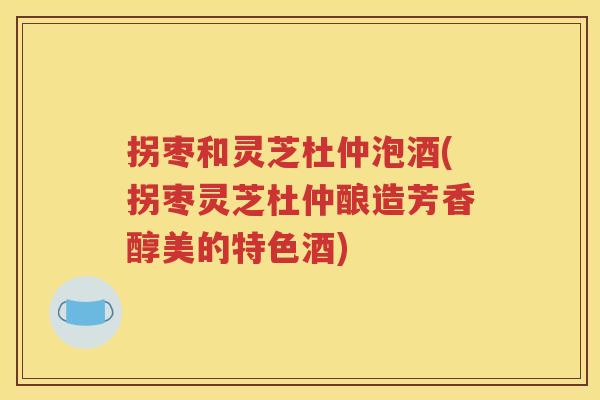 拐枣和灵芝杜仲泡酒(拐枣灵芝杜仲酿造芳香醇美的特色酒)