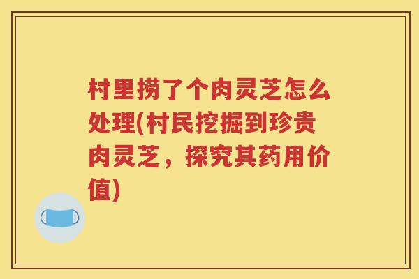 村里捞了个肉灵芝怎么处理(村民挖掘到珍贵肉灵芝，探究其药用价值)