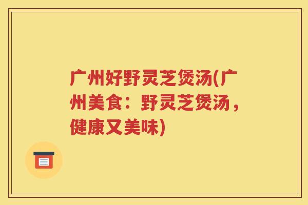 广州好野灵芝煲汤(广州美食：野灵芝煲汤，健康又美味)