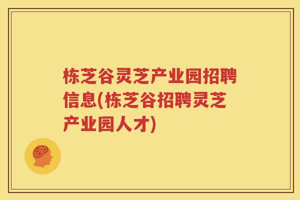 栋芝谷灵芝产业园招聘信息(栋芝谷招聘灵芝产业园人才)