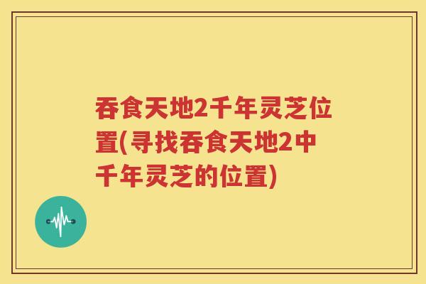 吞食天地2千年灵芝位置(寻找吞食天地2中千年灵芝的位置)