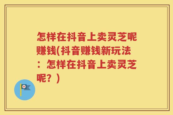 怎样在抖音上卖灵芝呢赚钱(抖音赚钱新玩法：怎样在抖音上卖灵芝呢？)