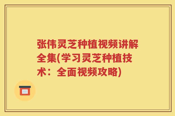 张伟灵芝种植视频讲解全集(学习灵芝种植技术：全面视频攻略)