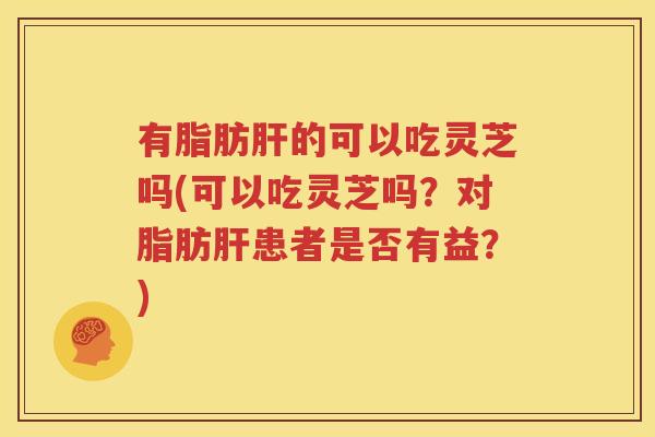 有脂肪肝的可以吃灵芝吗(可以吃灵芝吗？对脂肪肝患者是否有益？)
