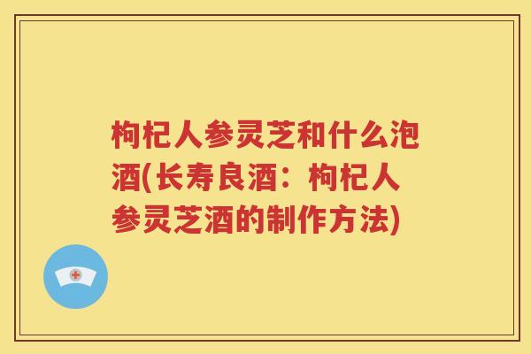 枸杞人参灵芝和什么泡酒(长寿良酒：枸杞人参灵芝酒的制作方法)