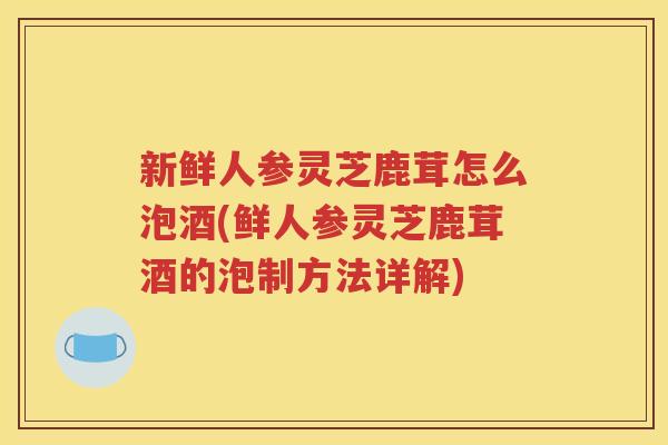 新鲜人参灵芝鹿茸怎么泡酒(鲜人参灵芝鹿茸酒的泡制方法详解)