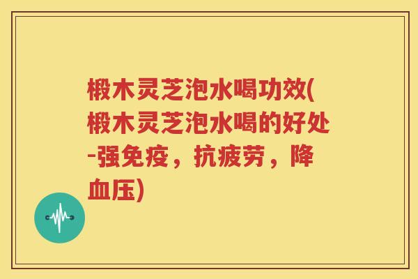 椴木灵芝泡水喝功效(椴木灵芝泡水喝的好处-强免疫，抗疲劳，降血压)