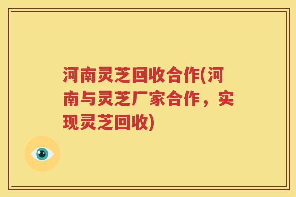河南灵芝回收合作(河南与灵芝厂家合作，实现灵芝回收)