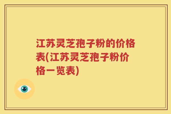 江苏灵芝孢子粉的价格表(江苏灵芝孢子粉价格一览表)