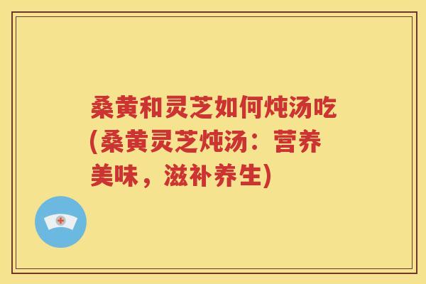桑黄和灵芝如何炖汤吃(桑黄灵芝炖汤：营养美味，滋补养生)