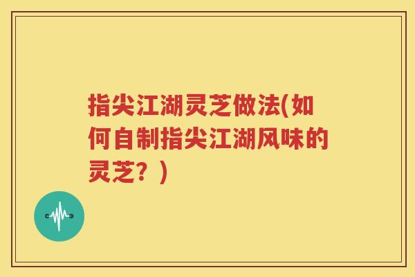 指尖江湖灵芝做法(如何自制指尖江湖风味的灵芝？)