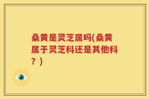 桑黄是灵芝属吗(桑黄属于灵芝科还是其他科？)