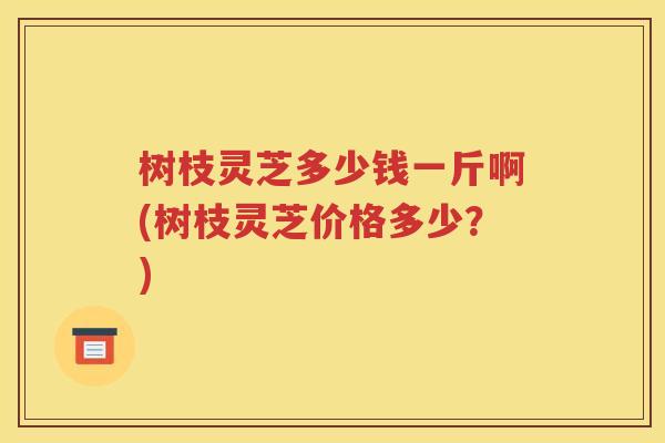 树枝灵芝多少钱一斤啊(树枝灵芝价格多少？)