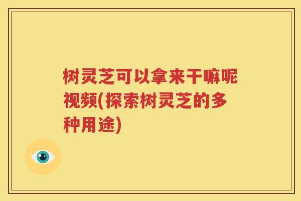 树灵芝可以拿来干嘛呢视频(探索树灵芝的多种用途)