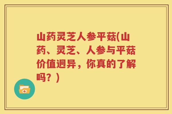 山药灵芝人参平菇(山药、灵芝、人参与平菇价值迥异，你真的了解吗？)