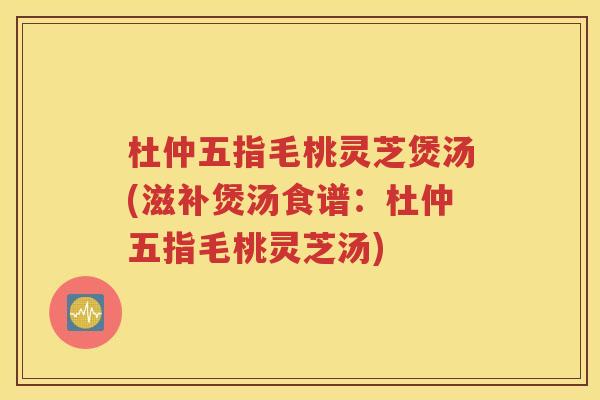 杜仲五指毛桃灵芝煲汤(滋补煲汤食谱：杜仲五指毛桃灵芝汤)