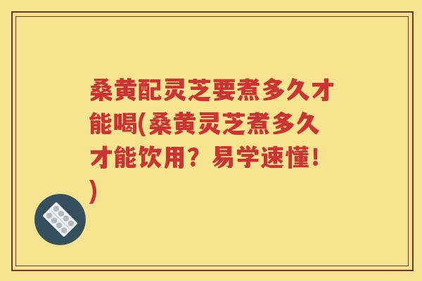 桑黄配灵芝要煮多久才能喝(桑黄灵芝煮多久才能饮用？易学速懂！)
