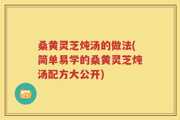 桑黄灵芝炖汤的做法(简单易学的桑黄灵芝炖汤配方大公开)