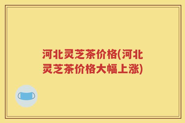 河北灵芝茶价格(河北灵芝茶价格大幅上涨)