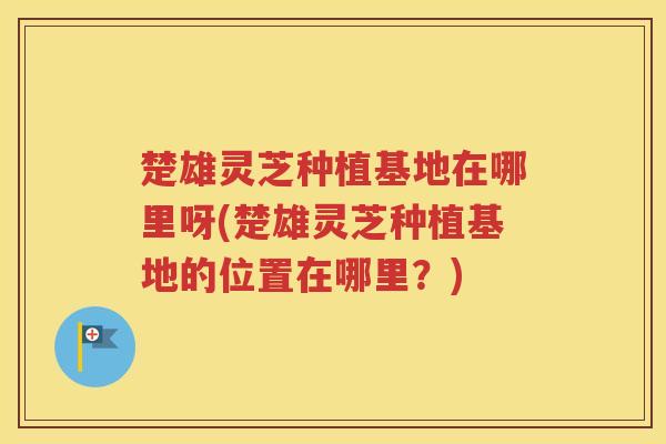 楚雄灵芝种植基地在哪里呀(楚雄灵芝种植基地的位置在哪里？)