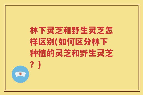 林下灵芝和野生灵芝怎样区别(如何区分林下种植的灵芝和野生灵芝？)