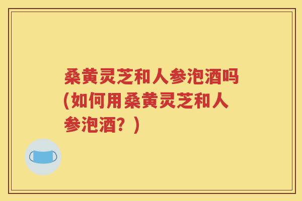 桑黄灵芝和人参泡酒吗(如何用桑黄灵芝和人参泡酒？)