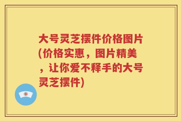 大号灵芝摆件价格图片(价格实惠，图片精美，让你爱不释手的大号灵芝摆件)