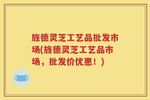 旌德灵芝工艺品批发市场(旌德灵芝工艺品市场，批发价优惠！)