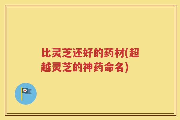 比灵芝还好的药材(超越灵芝的神药命名)