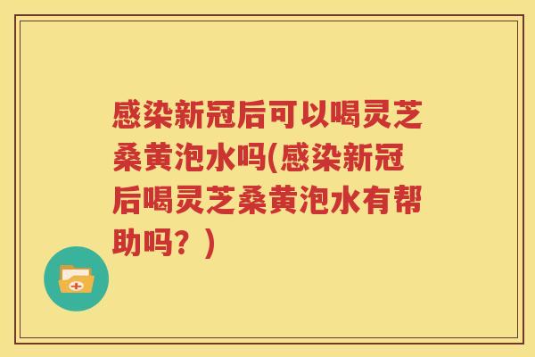 感染新冠后可以喝灵芝桑黄泡水吗(感染新冠后喝灵芝桑黄泡水有帮助吗？)