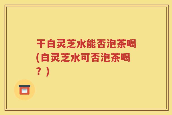 干白灵芝水能否泡茶喝(白灵芝水可否泡茶喝？)