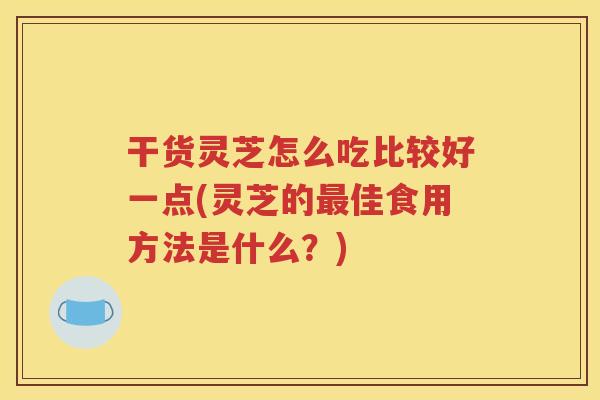 干货灵芝怎么吃比较好一点(灵芝的最佳食用方法是什么？)