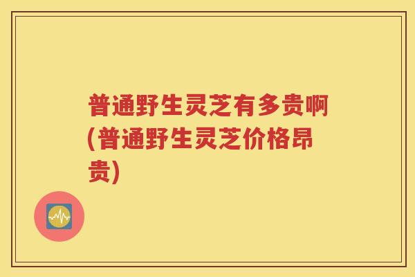 普通野生灵芝有多贵啊(普通野生灵芝价格昂贵)