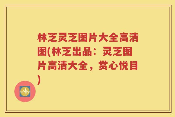 林芝灵芝图片大全高清图(林芝出品：灵芝图片高清大全，赏心悦目)